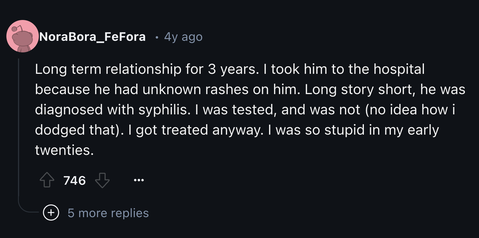 screenshot - NoraBora_FeFora 4y ago Long term relationship for 3 years. I took him to the hospital because he had unknown rashes on him. Long story short, he was diagnosed with syphilis. I was tested, and was not no idea how i dodged that. I got treated a